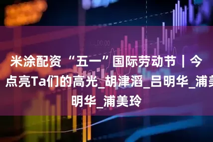 米涂配资 “五一”国际劳动节｜今天，点亮Ta们的高光_胡津滔_吕明华_浦美玲