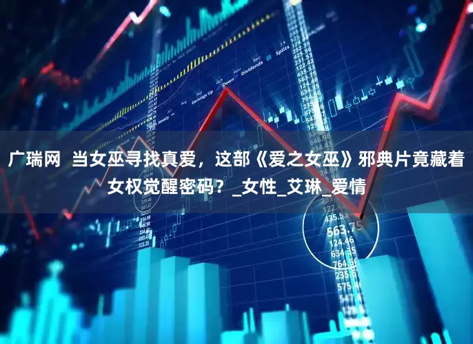 广瑞网  当女巫寻找真爱，这部《爱之女巫》邪典片竟藏着女权觉醒密码？_女性_艾琳_爱情