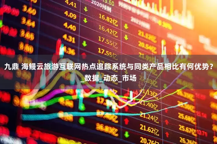 九鼎 海鳗云旅游互联网热点追踪系统与同类产品相比有何优势？_数据_动态_市场