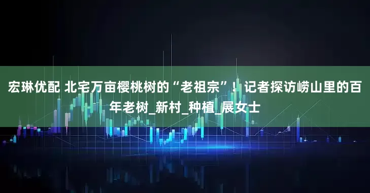 宏琳优配 北宅万亩樱桃树的“老祖宗”！记者探访崂山里的百年老树_新村_种植_展女士