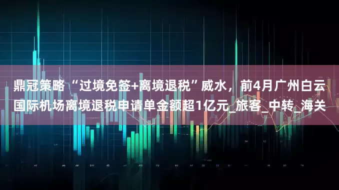 鼎冠策略 “过境免签+离境退税”威水，前4月广州白云国际机场离境退税申请单金额超1亿元_旅客_中转_海关