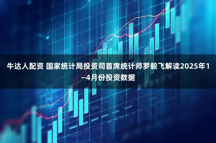 牛达人配资 国家统计局投资司首席统计师罗毅飞解读2025年1—4月份投资数据
