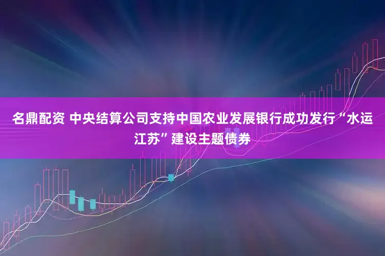 名鼎配资 中央结算公司支持中国农业发展银行成功发行“水运江苏”建设主题债券