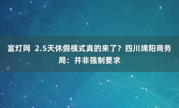 富灯网  2.5天休假模式真的来了？四川绵阳商务局：并非强制要求