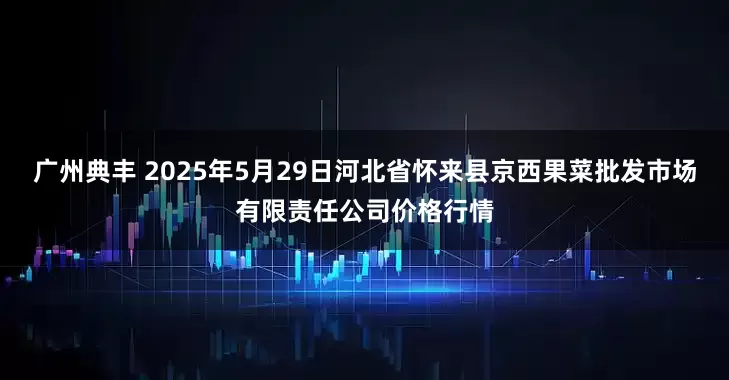 广州典丰 2025年5月29日河北省怀来县京西果菜批发市场有限责任公司价格行情