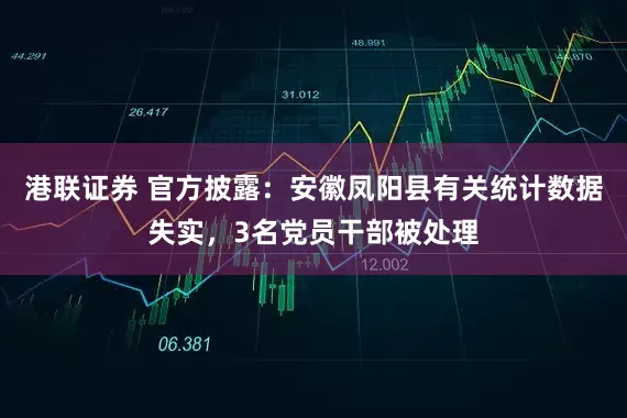 港联证券 官方披露：安徽凤阳县有关统计数据失实，3名党员干部被处理