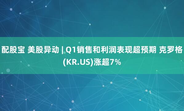 配股宝 美股异动 | Q1销售和利润表现超预期 克罗格(KR.US)涨超7%