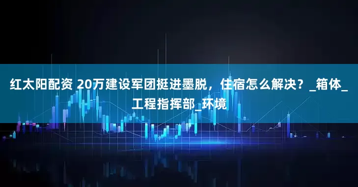 红太阳配资 20万建设军团挺进墨脱，住宿怎么解决？_箱体_工程指挥部_环境