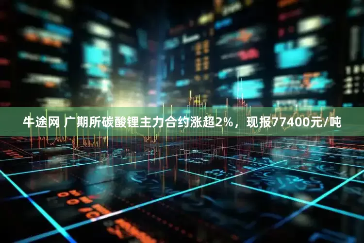 牛途网 广期所碳酸锂主力合约涨超2%，现报77400元/吨