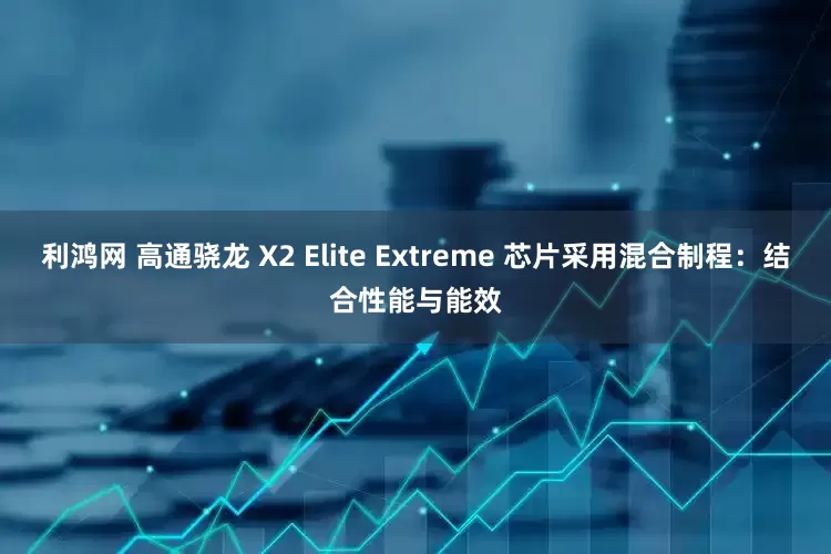 利鸿网 高通骁龙 X2 Elite Extreme 芯片采用混合制程：结合性能与能效